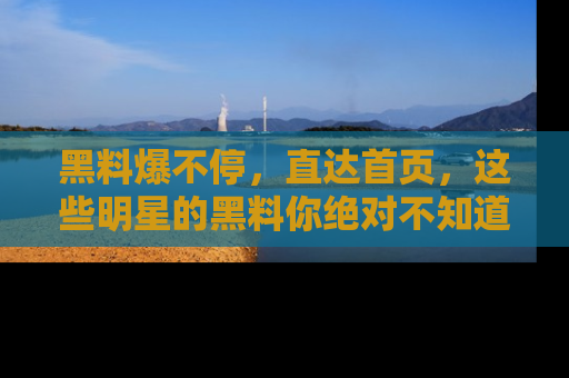 黑料爆不停，直达首页，这些明星的黑料你绝对不知道！