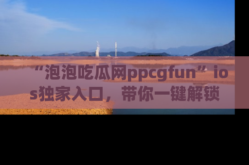 “泡泡吃瓜网ppcgfun”ios独家入口,带你一键解锁最新娱乐资讯,快来吃瓜!