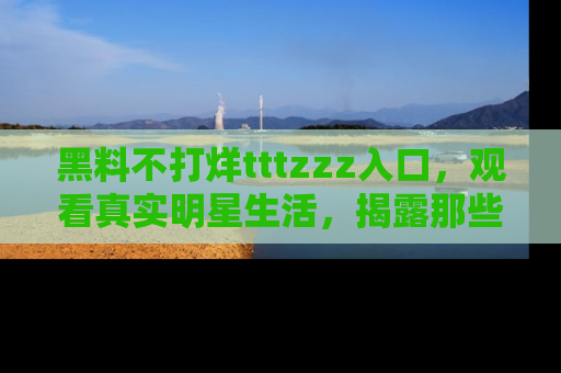 黑料不打烊tttzzz入口，观看真实明星生活，揭露那些不为人知的真相