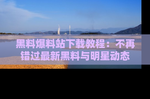 黑料爆料站下载教程：不再错过最新黑料与明星动态