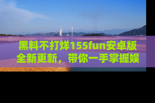黑料不打烊155fun安卓版全新更新，带你一手掌握娱乐圈的秘密与八卦！