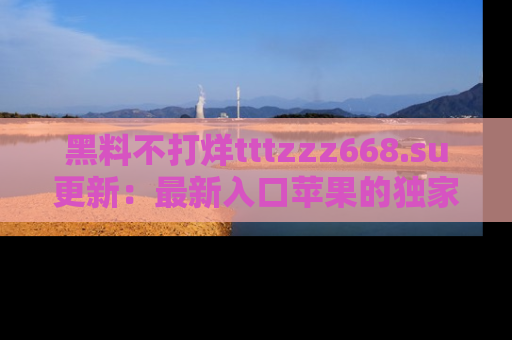 黑料不打烊tttzzz668.su更新：最新入口苹果的独家黑料，你不能错过的真相！