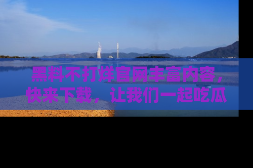 黑料不打烊官网丰富内容，快来下载，让我们一起吃瓜吧！