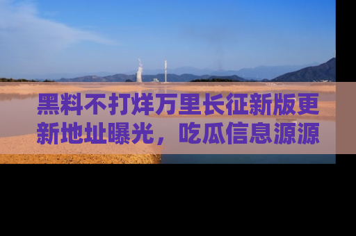 黑料不打烊万里长征新版更新地址曝光，吃瓜信息源源不断