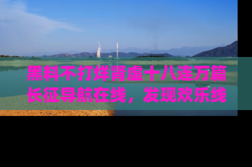黑料不打烊肾虚十八连万篇长征导航在线，发现欢乐线路的最佳app推荐！