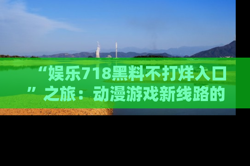 “娱乐718黑料不打烊入口”之旅：动漫游戏新线路的耀眼内幕曝光！