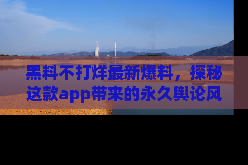 黑料不打烊最新爆料，探秘这款app带来的永久舆论风暴