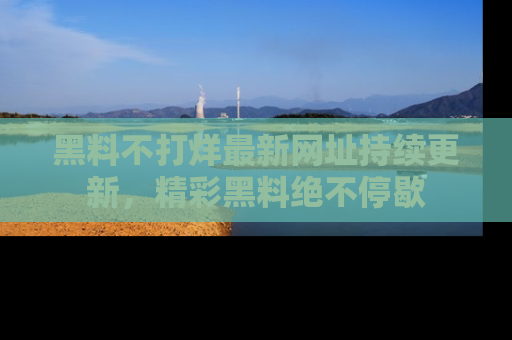 黑料不打烊最新网址持续更新，精彩黑料绝不停歇