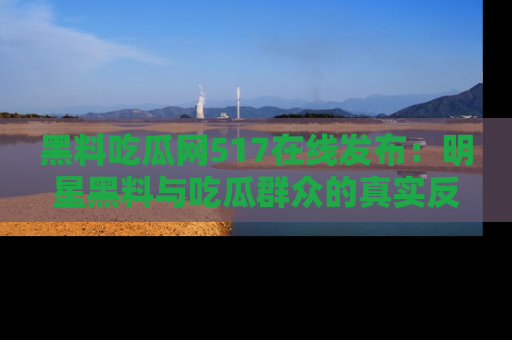 黑料吃瓜网517在线发布：明星黑料与吃瓜群众的真实反应