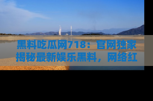 黑料吃瓜网718：官网独家揭秘最新娱乐黑料，网络红人齐聚一堂！