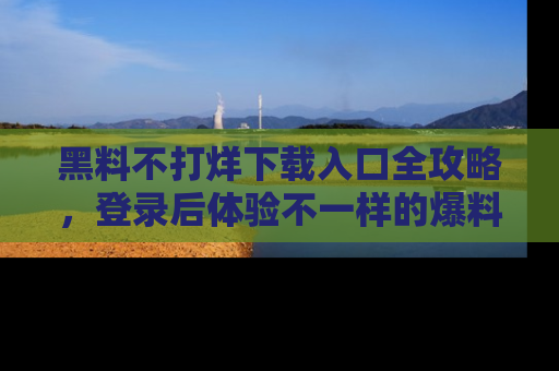 黑料不打烊下载入口全攻略，登录后体验不一样的爆料乐趣！