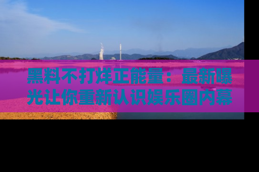 黑料不打烊正能量：最新曝光让你重新认识娱乐圈内幕！