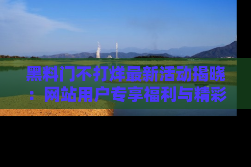 黑料门不打烊最新活动揭晓：网站用户专享福利与精彩内容抢先看