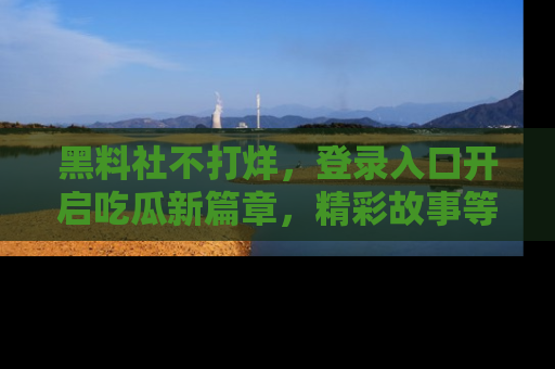 黑料社不打烊，登录入口开启吃瓜新篇章，精彩故事等你来发现！
