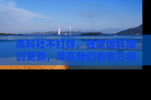 黑料社不打烊,独家爆料随时更新,尽在我们的官方网站网址!