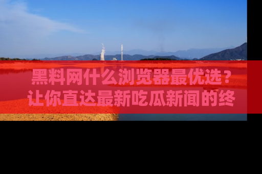 黑料网什么浏览器最优选？让你直达最新吃瓜新闻的终极指南！