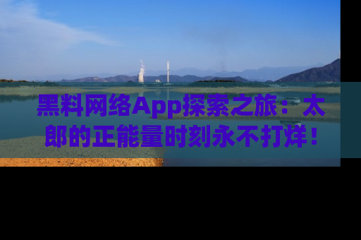 黑料网络App探索之旅：太郎的正能量时刻永不打烊！