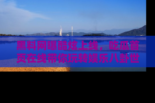 黑料网曝酷炫上线，吃瓜首页在线带你玩转娱乐八卦世界