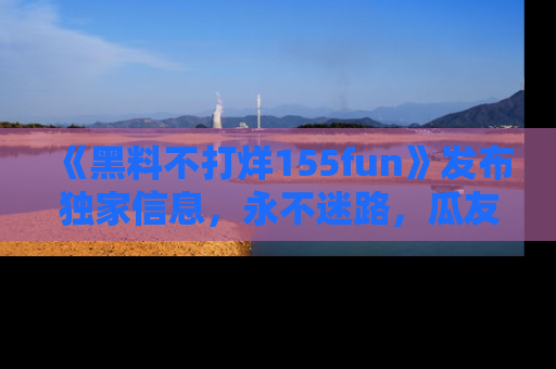 《黑料不打烊155fun》发布独家信息，永不迷路，瓜友们的最佳选择！
