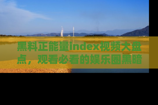 黑料正能量index视频大盘点，观看必看的娱乐圈黑暗与光明！