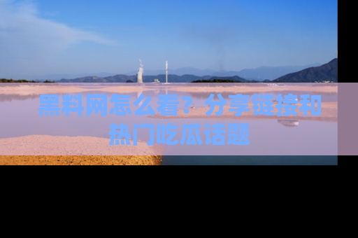 黑料网怎么看？分享链接和热门吃瓜话题