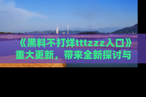《黑料不打烊tttzzz入口》重大更新，带来全新探讨与互动体验