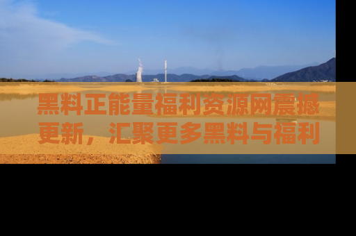黑料正能量福利资源网震撼更新，汇聚更多黑料与福利！