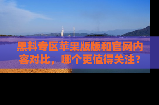 黑料专区苹果版版和官网内容对比,哪个更值得关注?
