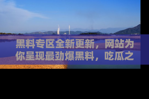 黑料专区全新更新，网站为你呈现最劲爆黑料，吃瓜之旅从这里开始！