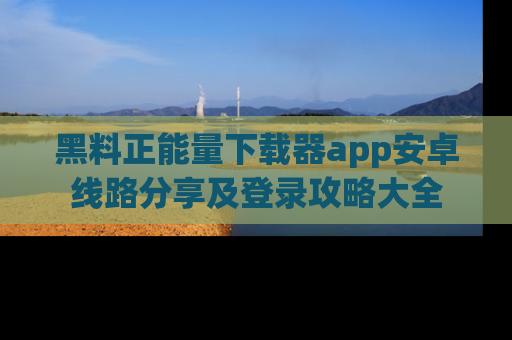 黑料正能量下载器app安卓线路分享及登录攻略大全