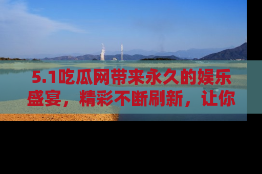5.1吃瓜网带来永久的娱乐盛宴，精彩不断刷新，让你乐在其中