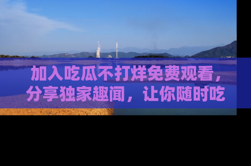 加入吃瓜不打烊免费观看，分享独家趣闻，让你随时吃瓜不停！