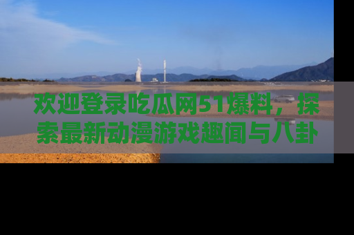欢迎登录吃瓜网51爆料，探索最新动漫游戏趣闻与八卦！