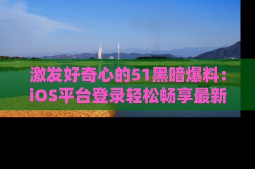 激发好奇心的51黑暗爆料：iOS平台登录轻松畅享最新八卦，刷新你的宠儿清单！