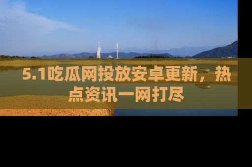 5.1吃瓜网投放安卓更新，热点资讯一网打尽