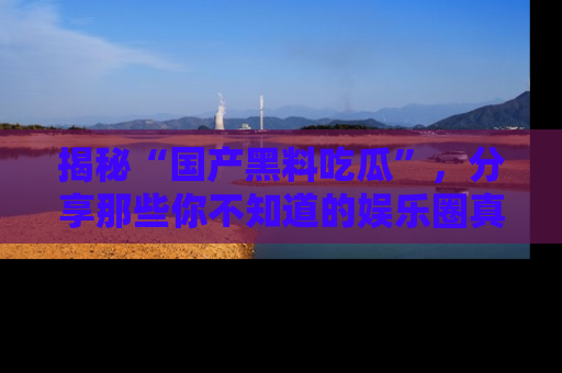 揭秘“国产黑料吃瓜”，分享那些你不知道的娱乐圈真实内幕！