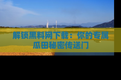 解锁黑料网下载：你的专属瓜田秘密传送门