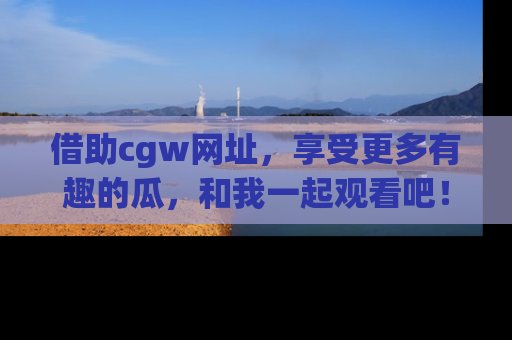 借助cgw网址，享受更多有趣的瓜，和我一起观看吧！