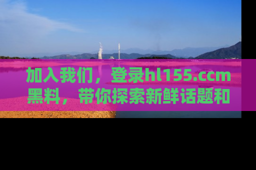 加入我们，登录hl155.ccm黑料，带你探索新鲜话题和黑料趣事！