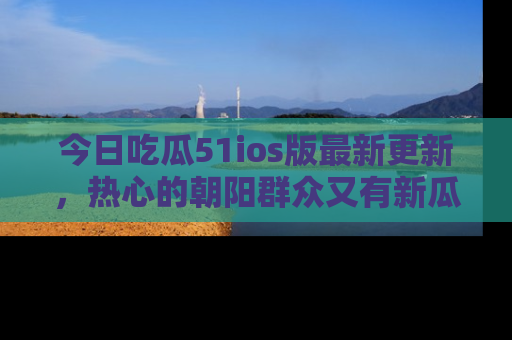 今日吃瓜51ios版最新更新，热心的朝阳群众又有新瓜要分享啦！
