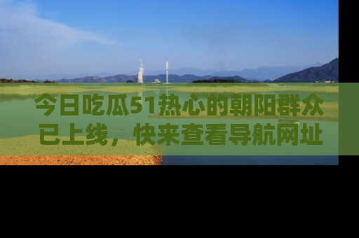 今日吃瓜51热心的朝阳群众已上线，快来查看导航网址，获取最新吃瓜资讯！