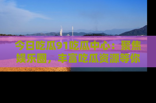 今日吃瓜91吃瓜中心：聚焦娱乐圈，丰富吃瓜资源等你解锁
