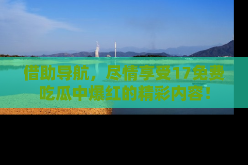 借助导航，尽情享受17免费吃瓜中爆红的精彩内容！