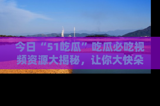 今日“51吃瓜”吃瓜必吃视频资源大揭秘，让你大快朵颐不停口！