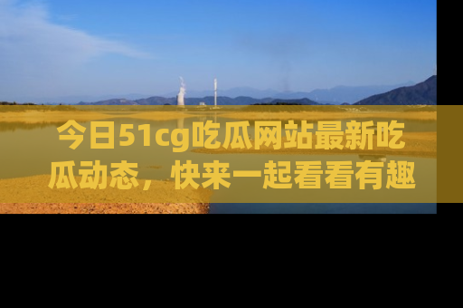 今日51cg吃瓜网站最新吃瓜动态，快来一起看看有趣的事情！