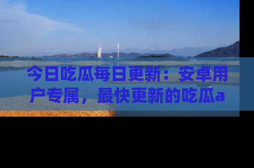 今日吃瓜每日更新：安卓用户专属，最快更新的吃瓜app值得拥有。