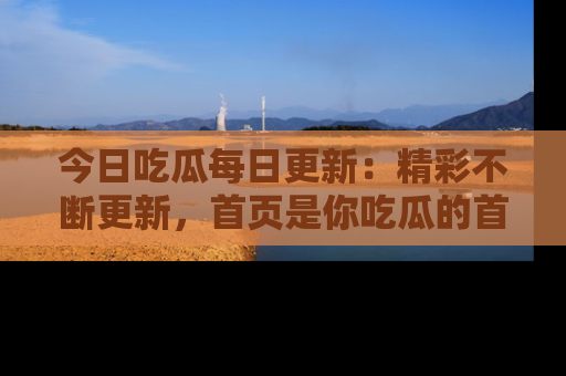 今日吃瓜每日更新：精彩不断更新，首页是你吃瓜的首选！