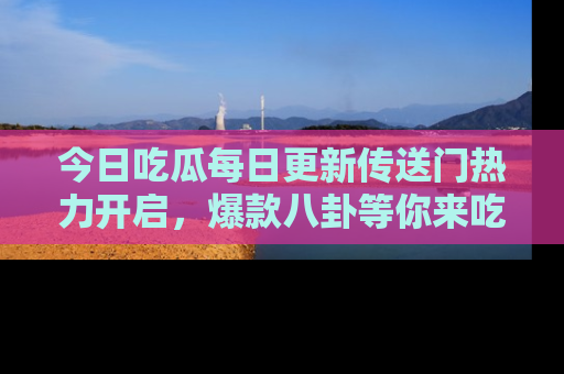 今日吃瓜每日更新传送门热力开启，爆款八卦等你来吃瓜