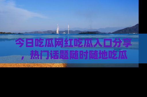 今日吃瓜网红吃瓜入口分享，热门话题随时随地吃瓜