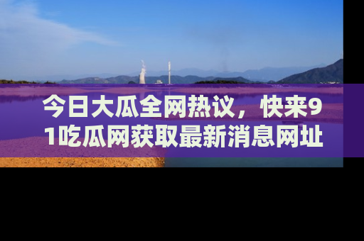 今日大瓜全网热议，快来91吃瓜网获取最新消息网址